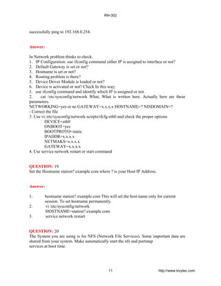 successfully ping to 192.168.0.254.
Answer:
In Network problem thinks to check:
1. IP Configuration: use ifconfig command either IP is assigned to interface or not?
2. Default Gateway is set or not?
3. Hostname is set or not?
4. Routing problem is there?
5. Device Driver Module is loaded or not?
6. Device is activated or not? Check In this way:
1. use ifconfig command and identify which IP is assigned or not.
2. cat /etc/sysconfig/network What, What is written here. Actually here are these
parameters.
NETWORKING=yes or no GATEWAY=x.x.x.x HOSTNAME=? NISDOMAIN=?
- Correct the file
3. Use vi /etc/sysconfig/network-scirpts/ifcfg-eth0 and check the proper options
DEVICE=eth0
ONBOOT=yes
BOOTPROTO=static
IPADDR=x.x.x.x
NETMAKS=x.x.x.x
GATEWAY=x.x.x.x
4. Use service network restart or start command
QUESTION: 19
Set the Hostname station?.example.com where ? is your Host IP Address.
Answer:
1. hostname station?.example.com This will set the host name only for current
session. To set hostname permanently.
2. vi /etc/sysconfig/network
HOSTNAME=station?.example.com
3. service network restart
QUESTION: 20
The System you are using is for NFS (Network File Services). Some important data are
shared from your system. Make automatically start the nfs and portmap
services at boot time.
RH-302
11 http://www.troytec.com
 
