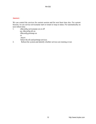 Answer:
We can control the services for current session and for next boot time also. For current
Session, we use service servicename start or restart or stop or status. For automatically on
next reboot time:
1. chkconfig servicename on or off
eg: chkconfig nfs on
chkconfig portmap on
or
ntsysv
Select the nfs and portmap services.
2. Reboot the system and identify whether services are running or not.
RH-302
12 http://www.troytec.com
 