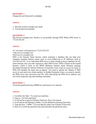 QUESTION: 1
Change the root Password to redtophat
Answer:
1. Boot the system in Single user mode
2. Use the passwd command
QUESTION: 2
Dig Server1.example.com, Resolve to successfully through DNS Where DNS server is
172.24.254.254
Answer:
#vi /etc/resolv.conf nameserver 172.24.254.254
# dig server1.example.com
#host server1.example.com
DNS is the Domain Name System, which maintains a database that can help your
computer translate domain names such as www.redhat.com to IP addresses such as
216.148.218.197. As no individual DNS server is large enough to keep a database for the
entire Internet, they can refer requests to other DNS servers. DNS is based on the named
daemon, which is built on the BIND (Berkeley Internet Name Domain) package
developed through the Internet Software Consortium Users wants to access by name so
DNS will interpret the name into ip address. You need to specify the Address if DNS
server in each and every client machine. In Redhat Enterprise Linux, you need to specify
the DNS server into /etc/resolv.conf file. After Specifying the DNS server address, you
can verify using host, dig and nslookup commands.
QUESTION: 3
Create the partition having 100MB size and mount it on /mnt/neo
Answer:
1. Use fdisk /dev/hda-> To create new partition.
2. Type n-> For New partitions
3. It will ask for Logical or Primary Partitions. Press l for logical.
4. It will ask for the Starting Cylinder: Use the Default by pressing Enter Key.
5. Type the Size: +100M-> You can Specify either Last cylinder of Size here.
6. Press P to verify the partitions lists and remember the partitions name.
RH-302
2 http://www.troytec.com
 