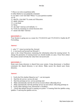 7. Press w to write on partitions table.
8. Either Reboot or use partprobe command.
9. Use mkfs -t ext3 /dev/hda? Where ? is your partition number
10. Or
11. mke2fs -j /dev/hda? To create ext3 filesystem.
12. mkdir /mnt/neo
13. vi /etc/fstab
14. Write:
15. /dev/hda? /mnt/neo ext3 defaults 1 2
16. Verify by mounting on current Sessions also:
17. mount /dev/hda? /mnt/neo
QUESTION: 4
Your System is going use as a router for 172.24.0.0/16 and 172.25.0.0/16. Enable the IP
Forwarding.
Answer:
1. echo "1" >/proc/sys/net/ipv4/ip_forward
2. vi /etc/sysctl.conf net.ipv4.ip_forward=1
/proc is the virtual filesystem, containing the information about the running kernel. To
change the parameter of running kernel you should modify on /proc. From Next reboot
the system, kernel will take the value from /etc/sysctl.conf.
QUESTION: 5
Some users home directory is shared from your system. Using showmount -e localhost
command, the shared directory is not shown. Make access the shared users home
directory.
Answer:
1. Verify the File whether Shared or not ? : cat /etc/exports
2. Start the nfs service: service nfs start
3. Start the portmap service: service portmap start
4. Make automatically start the nfs service on next reboot: chkconfig nfs on
5. Make automatically start the portmap service on next reboot: chkconfig portmap on
6. Verify either sharing or not: showmount -e localhost
7. Check that default firewall is running on system ? if running flush the iptables using
iptables -F and stop the iptables service.
RH-302
3 http://www.troytec.com
 