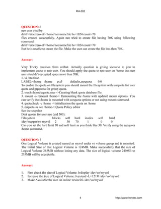 QUESTION: 6
neo user tried by:
dd if=/dev/zero of=/home/neo/somefile bs=1024 count=70
files created successfully. Again neo tried to create file having 70K using following
command:
dd if=/dev/zero of=/home/neo/somefile bs=1024 count=70
But he is unable to create the file. Make the user can create the file less then 70K.
Answer:
Very Tricky question from redhat. Actually question is giving scenario to you to
implement quota to neo user. You should apply the quota to neo user on /home that neo
user shouldn't occupied space more than 70K.
1. vi /etc/fstab
LABEL=/home /home ext3 defaults,usrquota 0 0
To enable the quota on filesystem you should mount the filesystem with usrquota for user
quota and grpquota for group quota.
2. touch /home/aquota.user ->Creating blank quota database file.
3. mount -o remount /home-> Remounting the /home with updated mount options. You
can verify that /home is mounted with usrquota options or not using mount command.
4. quotacheck -u /home ->Initialization the quota on /home
5. edquota -u neo /home-> Quota Policy editor
See the snapshot
Disk quotas for user neo (uid 500):
Filesystem blocks soft hard inodes soft hard
/dev/mapper/vo-myvol 2 30 70 1 0 0
Can you set the hard limit 70 and soft limit as you think like 30. Verify using the repquota
/home command.
QUESTION: 7
One Logical Volume is created named as myvol under vo volume group and is mounted.
The Initial Size of that Logical Volume is 124MB. Make successfully that the size of
Logical Volume 245MB without losing any data. The size of logical volume 240MB to
255MB will be acceptable.
Answer:
1. First check the size of Logical Volume: lvdisplay /dev/vo/myvol
2. Increase the Size of Logical Volume: lvextend -L+121M /dev/vo/myvol
3. Make Available the size on online: resize2fs /dev/vo/myvol
RH-302
4 http://www.troytec.com
 
