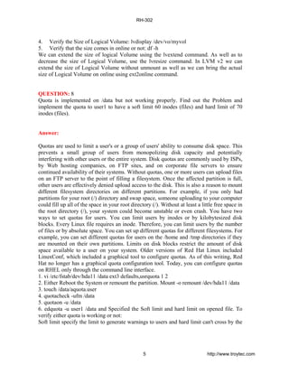 4. Verify the Size of Logical Volume: lvdisplay /dev/vo/myvol
5. Verify that the size comes in online or not: df -h
We can extend the size of logical Volume using the lvextend command. As well as to
decrease the size of Logical Volume, use the lvresize command. In LVM v2 we can
extend the size of Logical Volume without unmount as well as we can bring the actual
size of Logical Volume on online using ext2online command.
QUESTION: 8
Quota is implemented on /data but not working properly. Find out the Problem and
implement the quota to user1 to have a soft limit 60 inodes (files) and hard limit of 70
inodes (files).
Answer:
Quotas are used to limit a user's or a group of users' ability to consume disk space. This
prevents a small group of users from monopolizing disk capacity and potentially
interfering with other users or the entire system. Disk quotas are commonly used by ISPs,
by Web hosting companies, on FTP sites, and on corporate file servers to ensure
continued availability of their systems. Without quotas, one or more users can upload files
on an FTP server to the point of filling a filesystem. Once the affected partition is full,
other users are effectively denied upload access to the disk. This is also a reason to mount
different filesystem directories on different partitions. For example, if you only had
partitions for your root (/) directory and swap space, someone uploading to your computer
could fill up all of the space in your root directory (/). Without at least a little free space in
the root directory (/), your system could become unstable or even crash. You have two
ways to set quotas for users. You can limit users by inodes or by kilobytesized disk
blocks. Every Linux file requires an inode. Therefore, you can limit users by the number
of files or by absolute space. You can set up different quotas for different filesystems. For
example, you can set different quotas for users on the /home and /tmp directories if they
are mounted on their own partitions. Limits on disk blocks restrict the amount of disk
space available to a user on your system. Older versions of Red Hat Linux included
LinuxConf, which included a graphical tool to configure quotas. As of this writing, Red
Hat no longer has a graphical quota configuration tool. Today, you can configure quotas
on RHEL only through the command line interface.
1. vi /etc/fstab/dev/hda11 /data ext3 defaults,usrquota 1 2
2. Either Reboot the System or remount the partition. Mount -o remount /dev/hda11 /data
3. touch /data/aquota.user
4. quotacheck -ufm /data
5. quotaon -u /data
6. edquota -u user1 /data and Specified the Soft limit and hard limit on opened file. To
verify either quota is working or not:
Soft limit specify the limit to generate warnings to users and hard limit can't cross by the
RH-302
5 http://www.troytec.com
 