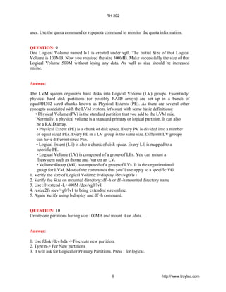 user. Use the quota command or repquota command to monitor the quota information.
QUESTION: 9
One Logical Volume named lv1 is created under vg0. The Initial Size of that Logical
Volume is 100MB. Now you required the size 500MB. Make successfully the size of that
Logical Volume 500M without losing any data. As well as size should be increased
online.
Answer:
The LVM system organizes hard disks into Logical Volume (LV) groups. Essentially,
physical hard disk partitions (or possibly RAID arrays) are set up in a bunch of
equalRH302 sized chunks known as Physical Extents (PE). As there are several other
concepts associated with the LVM system, let's start with some basic definitions:
• Physical Volume (PV) is the standard partition that you add to the LVM mix.
Normally, a physical volume is a standard primary or logical partition. It can also
be a RAID array.
• Physical Extent (PE) is a chunk of disk space. Every PV is divided into a number
of equal sized PEs. Every PE in a LV group is the same size. Different LV groups
can have different sized PEs.
• Logical Extent (LE) is also a chunk of disk space. Every LE is mapped to a
specific PE.
• Logical Volume (LV) is composed of a group of LEs. You can mount a
filesystem such as /home and /var on an LV.
• Volume Group (VG) is composed of a group of LVs. It is the organizational
group for LVM. Most of the commands that you'll use apply to a specific VG.
1. Verify the size of Logical Volume: lvdisplay /dev/vg0/lv1
2. Verify the Size on mounted directory: df -h or df -h mounted directory name
3. Use : lvextend -L+400M /dev/vg0/lv1
4. resize2fs /dev/vg0/lv1 to bring extended size online.
5. Again Verify using lvdisplay and df -h command.
QUESTION: 10
Create one partitions having size 100MB and mount it on /data.
Answer:
1. Use fdisk /dev/hda ->To create new partition.
2. Type n-> For New partitions
3. It will ask for Logical or Primary Partitions. Press l for logical.
RH-302
6 http://www.troytec.com
 