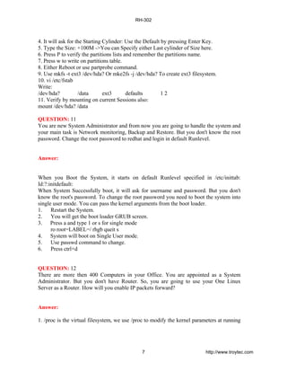 4. It will ask for the Starting Cylinder: Use the Default by pressing Enter Key.
5. Type the Size: +100M ->You can Specify either Last cylinder of Size here.
6. Press P to verify the partitions lists and remember the partitions name.
7. Press w to write on partitions table.
8. Either Reboot or use partprobe command.
9. Use mkfs -t ext3 /dev/hda? Or mke2fs -j /dev/hda? To create ext3 filesystem.
10. vi /etc/fstab
Write:
/dev/hda? /data ext3 defaults 1 2
11. Verify by mounting on current Sessions also:
mount /dev/hda? /data
QUESTION: 11
You are new System Administrator and from now you are going to handle the system and
your main task is Network monitoring, Backup and Restore. But you don't know the root
password. Change the root password to redhat and login in default Runlevel.
Answer:
When you Boot the System, it starts on default Runlevel specified in /etc/inittab:
Id:?:initdefault:
When System Successfully boot, it will ask for username and password. But you don't
know the root's password. To change the root password you need to boot the system into
single user mode. You can pass the kernel arguments from the boot loader.
1. Restart the System.
2. You will get the boot loader GRUB screen.
3. Press a and type 1 or s for single mode
ro root=LABEL=/ rhgb queit s
4. System will boot on Single User mode.
5. Use passwd command to change.
6. Press ctrl+d
QUESTION: 12
There are more then 400 Computers in your Office. You are appointed as a System
Administrator. But you don't have Router. So, you are going to use your One Linux
Server as a Router. How will you enable IP packets forward?
Answer:
1. /proc is the virtual filesystem, we use /proc to modify the kernel parameters at running
RH-302
7 http://www.troytec.com
 