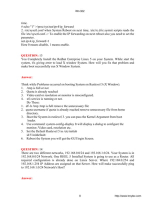 time.
# echo "1" >/proc/sys/net/ipv4/ip_forward
2. /etc/sysctl.conf when System Reboot on next time, /etc/rc.d/rc.sysinit scripts reads the
file /etc/sysctl.conf.-> To enable the IP forwarding on next reboot also you need to set the
parameter.
net.ipv4.ip_forward=1
Here 0 means disable, 1 means enable.
QUESTION: 13
You Completely Install the Redhat Enterprise Linux 5 on your System. While start the
system, it's giving error to load X window System. How will you fix that problem and
make boot successfully run X Window System.
Answer:
Think while Problems occurred on booting System on Runlevel 5 (X Window).
1. /tmp is full or not
2. Quota is already reached
3. Video card or resolution or monitor is misconfigured.
4. xfs service is running or not.
Do These:
1. df -h /tmp /tmp is full remove the unnecessary file
2. quota username if quota is already reached remove unnecessary file from home
directory.
3. Boot the System in runlevel 3. you can pass the Kernel Argument from boot
loader.
4. Use command: system-config-display It will display a dialog to configure the
monitor, Video card, resolution etc.
5. Set the Default Runlevel 5 in /etc/inittab
id:5:initdefault:
6. Reboot the System you will get the GUI login Screen.
QUESTION: 14
There are two different networks, 192.168.0.0/24 and 192.168.1.0/24. Your System is in
192.168.0.0/24 Network. One RHEL 5 Installed System is going to use as a Router. All
required configuration is already done on Linux Server. Where 192.168.0.254 and
192.168.1.254 IP Address are assigned on that Server. How will make successfully ping
to 192.168.1.0/24 Network's Host?
Answer:
RH-302
8 http://www.troytec.com
 