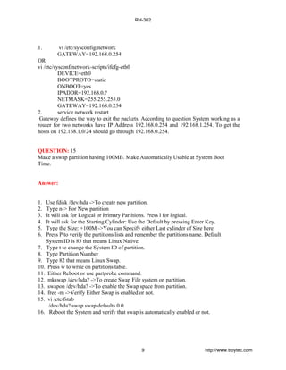 1. vi /etc/sysconfig/network
GATEWAY=192.168.0.254
OR
vi /etc/sysconf/network-scripts/ifcfg-eth0
DEVICE=eth0
BOOTPROTO=static
ONBOOT=yes
IPADDR=192.168.0.?
NETMASK=255.255.255.0
GATEWAY=192.168.0.254
2. service network restart
Gateway defines the way to exit the packets. According to question System working as a
router for two networks have IP Address 192.168.0.254 and 192.168.1.254. To get the
hosts on 192.168.1.0/24 should go through 192.168.0.254.
QUESTION: 15
Make a swap partition having 100MB. Make Automatically Usable at System Boot
Time.
Answer:
1. Use fdisk /dev/hda ->To create new partition.
2. Type n-> For New partition
3. It will ask for Logical or Primary Partitions. Press l for logical.
4. It will ask for the Starting Cylinder: Use the Default by pressing Enter Key.
5. Type the Size: +100M ->You can Specify either Last cylinder of Size here.
6. Press P to verify the partitions lists and remember the partitions name. Default
System ID is 83 that means Linux Native.
7. Type t to change the System ID of partition.
8. Type Partition Number
9. Type 82 that means Linux Swap.
10. Press w to write on partitions table.
11. Either Reboot or use partprobe command.
12. mkswap /dev/hda? ->To create Swap File system on partition.
13. swapon /dev/hda? ->To enable the Swap space from partition.
14. free -m ->Verify Either Swap is enabled or not.
15. vi /etc/fstab
/dev/hda? swap swap defaults 0 0
16. Reboot the System and verify that swap is automatically enabled or not.
RH-302
9 http://www.troytec.com
 