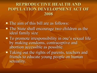 REPRODUCTIVE HEALTH AND POPULATION DEVELOPMENT ACT OF 2008 The aim of this bill are as follows: The State shall encourage two children as the ideal family size To promote irresponsibility in one’s sexual life by making condoms, contraceptive and abortion accessible as possible. Taking out the rights of parents, teachers and friends to educate young people on human sexuality. 