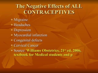 The Negative Effects of ALL CONTRACEPTIVES Migraine Headaches Depression Myocardial infarction Congenital defects Cervical Cancer Source:  Williams Obstetrics, 21 st  ed, 2006, textbook for Medical students and p 