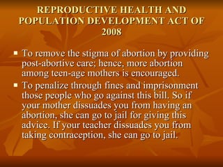 REPRODUCTIVE HEALTH AND POPULATION DEVELOPMENT ACT OF 2008 To remove the stigma of abortion by providing post-abortive care; hence, more abortion  among teen-age mothers is encouraged. To penalize through fines and imprisonment those people who go against this bill. So if your mother dissuades you from having an abortion, she can go to jail for giving this advice. If your teacher dissuades you from taking contraception, she can go to jail. 