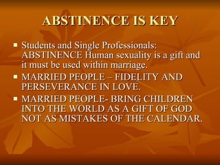 ABSTINENCE IS KEY Students and Single Professionals: ABSTINENCE Human sexuality is a gift and it must be used within marriage.  MARRIED PEOPLE – FIDELITY AND PERSEVERANCE IN LOVE.  MARRIED PEOPLE- BRING CHILDREN INTO THE WORLD AS A GIFT OF GOD NOT AS MISTAKES OF THE CALENDAR. 