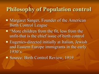 Philosophy of Population control  Margaret Sanger, Founder of the American Birth Control League “ More children from the fit, less from the unfit-that is the chief issue of birth control  Eugenics-directed initially at Italian, Jewish and Eastern Europe immigrants in the early 1930’s Source: Birth Control Review, 1919 