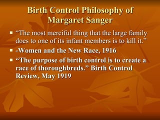 Birth Control Philosophy of Margaret Sanger “ The most merciful thing that the large family does to one of its infant members is to kill it.” -Women and the New Race, 1916  “ The purpose of birth control is to create a race of thoroughbreds.” Birth Control Review, May 1919 