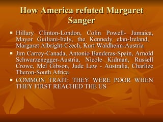 How America refuted Margaret Sanger Hillary Clinton-London, Colin Powell- Jamaica, Mayor Guiliani-Italy, the Kennedy clan-Ireland,  Margaret Albright-Czech, Kurt Waldheim-Austria Jim Carrey-Canada, Antonio Banderas-Spain, Arnold Schwarzenegger-Austria, Nicole Kidman, Russell Crowe, Mel Gibson, Jude Law - Australia, Charlize Theron-South Africa  COMMON TRAIT: THEY WERE POOR WHEN THEY FIRST REACHED THE US 