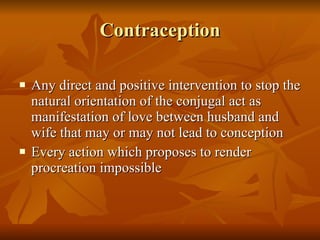 Contraception Any direct and positive intervention to stop the natural orientation of the conjugal act as manifestation of love between husband and wife that may or may not lead to conception Every action which proposes to render procreation impossible 
