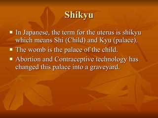 Shikyu In Japanese, the term for the uterus is shikyu which means Shi (Child) and Kyu (palace). The womb is the palace of the child.  Abortion and Contraceptive technology has changed this palace into a graveyard.  