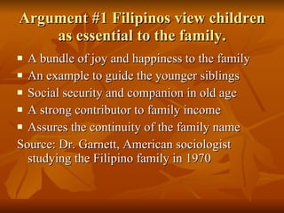 Argument #1 Filipinos view children as essential to the family. A bundle of joy and happiness to the family An example to guide the younger siblings Social security and companion in old age A strong contributor to family income Assures the continuity of the family name Source: Dr. Garnett, American sociologist studying the Filipino family in 1970 