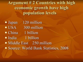 Argument # 2 Countries with high economic growth have high population levels  Japan  120 million USA  300 million China  1 billion India  1 billion Middle East  250 million Source: World Bank Statistics, 2008 