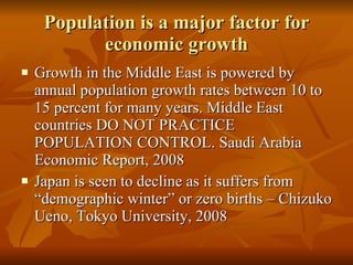 Population is a major factor for economic growth Growth in the Middle East is powered by annual population growth rates between 10 to 15 percent for many years. Middle East countries DO NOT PRACTICE POPULATION CONTROL. Saudi Arabia Economic Report, 2008 Japan is seen to decline as it suffers from “demographic winter” or zero births – Chizuko Ueno, Tokyo University, 2008  