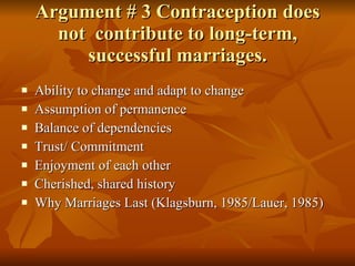 Argument # 3 Contraception does not  contribute to long-term, successful marriages. Ability to change and adapt to change Assumption of permanence Balance of dependencies Trust/ Commitment Enjoyment of each other Cherished, shared history Why Marriages Last (Klagsburn, 1985/Lauer, 1985) 