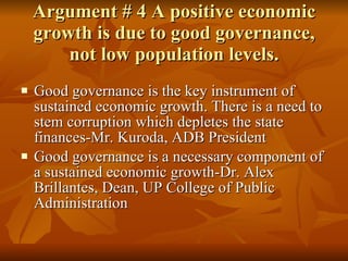 Argument # 4 A positive economic growth is due to good governance, not low population levels. Good governance is the key instrument of sustained economic growth. There is a need to stem corruption which depletes the state finances-Mr. Kuroda, ADB President Good governance is a necessary component of a sustained economic growth-Dr. Alex Brillantes, Dean, UP College of Public Administration 