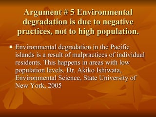 Argument # 5 Environmental degradation is due to negative practices, not to high population. Environmental degradation in the Pacific islands is a result of malpractices of individual residents. This happens in areas with low population levels. Dr. Akiko Ishiwata, Environmental Science, State University of New York, 2005 
