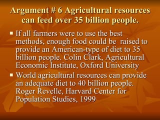 Argument # 6 Agricultural resources can feed over 35 billion people. If all farmers were to use the best methods, enough food could be  raised to provide an American-type of diet to 35 billion people. Colin Clark, Agricultural Economic Institute, Oxford University World agricultural resources can provide an adequate diet to 40 billion people. Roger Revelle, Harvard Center for Population Studies, 1999 