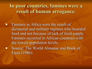 In poor countries, famines were a result of human arrogance. Famines in Africa were the result of dictatorial and military regimes who hoarded food and not because of lack of food supply. Famines occurred in African countries with the lowest population levels.  Source: The World Almanac and Book of Facts (1986).  