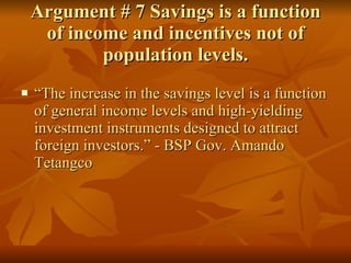 Argument # 7 Savings is a function of income and incentives not of population levels. “ The increase in the savings level is a function of general income levels and high-yielding investment instruments designed to attract foreign investors.” - BSP Gov. Amando Tetangco 