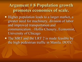 Argument # 8 Population growth promotes economies of scale. Higher population leads to a larger market, a greater need for machinery, division of labor and improved transportation and communication. –Hollis Chenery, Economist, University of Chicago The MRT and the LRT 2 is made feasible by the high pedestrian traffic in Manila. DOTC 