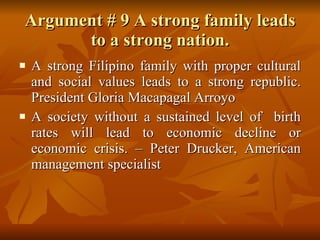 Argument # 9 A strong family leads to a strong nation. A strong Filipino family with proper cultural and social values leads to a strong republic. President Gloria Macapagal Arroyo A society without a sustained level of  birth rates will lead to economic decline or economic crisis. – Peter Drucker, American management specialist  