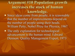 Argument #10 Population growth increases the stock of human knowledge. Since ideas come from people, it is reasonable that the number of improvements depend on the number of people using their heads. William Petty, Nobel Prize for Physics, 1967 The only explanation for technological advancement is the human mind. Edward Denison, Quality Management Expert, 1973 