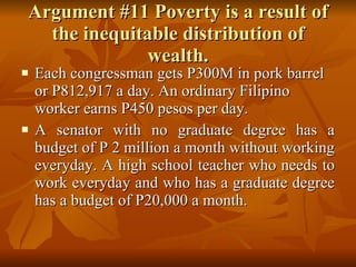 Argument #11 Poverty is a result of the inequitable distribution of wealth. Each congressman gets P300M in pork barrel or P812,917 a day. An ordinary Filipino worker earns P450 pesos per day.  A senator with no graduate degree has a budget of P 2 million a month without working everyday. A high school teacher who needs to work everyday and who has a graduate degree has a budget of P20,000 a month. 