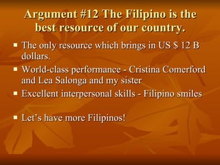 Argument #12 The Filipino is the best resource of our country. The only resource which brings in US $ 12 B dollars. World-class performance - Cristina Comerford and Lea Salonga and my sister  Excellent interpersonal skills - Filipino smiles  Let’s have more Filipinos! 