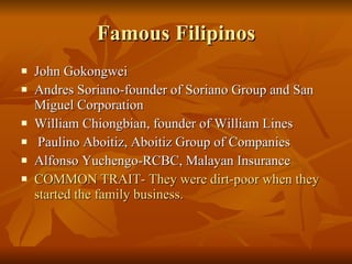 Famous Filipinos John Gokongwei Andres Soriano-founder of Soriano Group and San Miguel Corporation William Chiongbian, founder of William Lines  Paulino Aboitiz, Aboitiz Group of Companies Alfonso Yuchengo-RCBC, Malayan Insurance COMMON TRAIT- They were dirt-poor when they started the family business. 