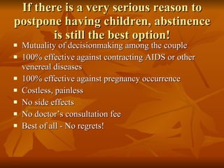 If there is a very serious reason to postpone having children, abstinence is still the best option! Mutuality of decisionmaking among the couple 100% effective against contracting AIDS or other venereal diseases 100% effective against pregnancy occurrence Costless, painless No side effects No doctor’s consultation fee Best of all - No regrets! 