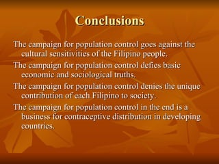 Conclusions The campaign for population control goes against the cultural sensitivities of the Filipino people.  The campaign for population control defies basic economic and sociological truths. The campaign for population control denies the unique contribution of each Filipino to society. The campaign for population control in the end is a business for contraceptive distribution in developing countries.  