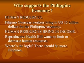 Who supports the Philippine Economy? HUMAN RESOURCES: Filipino Overseas workers bring in US 15 billion dollars for the Philippine economy. HUMAN RESOURCES BRING IN INCOME. Reproductive Health Bill wants to limit or decrease human resources. Where’s the logic? There should be more Filipinos. 