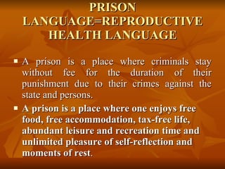 PRISON LANGUAGE=REPRODUCTIVE HEALTH LANGUAGE A prison is a place where criminals stay without fee for the duration of their punishment due to their crimes against the state and persons. A prison is a place where one enjoys free food, free accommodation, tax-free life, abundant leisure and recreation time and unlimited pleasure of self-reflection and moments of rest . 