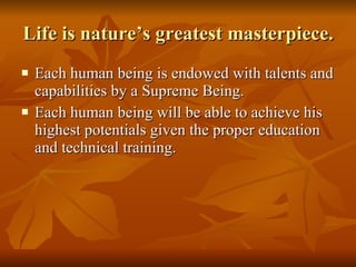 Life is nature’s greatest masterpiece. Each human being is endowed with talents and capabilities by a Supreme Being. Each human being will be able to achieve his highest potentials given the proper education and technical training.  