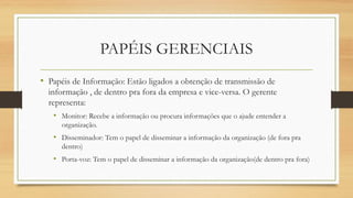 • Papéis de Informação: Estão ligados a obtenção de transmissão de
informação , de dentro pra fora da empresa e vice-versa. O gerente
representa:
• Monitor: Recebe a informação ou procura informações que o ajude entender a
organização.
• Disseminador: Tem o papel de disseminar a informação da organização (de fora pra
dentro)
• Porta-voz: Tem o papel de disseminar a informação da organização(de dentro pra fora)
PAPÉIS GERENCIAIS
 