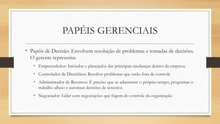 • Papéis de Decisão: Envolvem resolução de problemas e tomadas de decisões.
O gerente representa:
• Empreendedor: Iniciador e planejador das principais mudanças dentro da empresa.
• Controlador de Distúrbios: Resolver problemas que estão fora de controle
• Administrador de Recursos: É preciso que se administre o próprio tempo, programar o
trabalho alheio e autorizar decisões de terceiros
• Negociador: Lidar com negociações que fogem do controle da organização
PAPÉIS GERENCIAIS
 