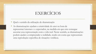 • Qual o sentido da utilização de dramatização
• As dramatizações ajudam a criatividade do ator na hora de
representar/encenar e o espectador, na medida em que este consegue
associar essa representação com a vida real. Neste sentido, as dramatizações
podem ajudar a compreender a realidade, tendo em conta que representam
uma reprodução específica de situações verídicas.
EXERCÍCIOS
 