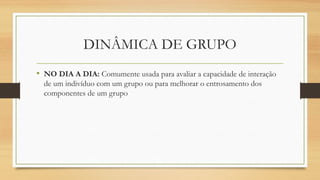 DINÂMICA DE GRUPO
• NO DIA A DIA: Comumente usada para avaliar a capacidade de interação
de um indivíduo com um grupo ou para melhorar o entrosamento dos
componentes de um grupo
 