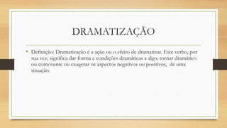 DRAMATIZAÇÃO
• Definição: Dramatização é a ação ou o efeito de dramatizar. Este verbo, por
sua vez, significa dar forma e condições dramáticas a algo, tornar dramático
ou comovente ou exagerar os aspectos negativos ou positivos, de uma
situação.
 
