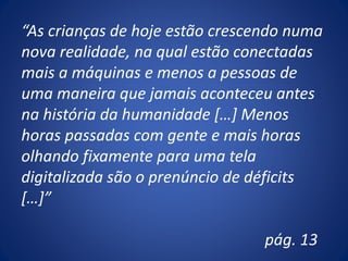 “As crianças de hoje estão crescendo numa
nova realidade, na qual estão conectadas
mais a máquinas e menos a pessoas de
uma maneira que jamais aconteceu antes
na história da humanidade […] Menos
horas passadas com gente e mais horas
olhando fixamente para uma tela
digitalizada são o prenúncio de déficits
[…]”
pág. 13
 