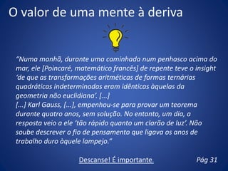 O valor de uma mente à deriva
“Numa manhã, durante uma caminhada num penhasco acima do
mar, ele [Poincaré, matemático francês] de repente teve o insight
‘de que as transformações aritméticas de formas ternárias
quadráticas indeterminadas eram idênticas àquelas da
geometria não euclidiana’. [...]
[...] Karl Gauss, [...], empenhou-se para provar um teorema
durante quatro anos, sem solução. No entanto, um dia, a
resposta veio a ele ‘tão rápido quanto um clarão de luz’. Não
soube descrever o fio de pensamento que ligava os anos de
trabalho duro àquele lampejo.”
Pág 31Descanse! É importante.
 