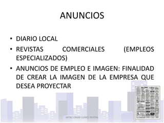 ANUNCIOS

• DIARIO LOCAL
• REVISTAS     COMERCIALES     (EMPLEOS
  ESPECIALIZADOS)
• ANUNCIOS DE EMPLEO E IMAGEN: FINALIDAD
  DE CREAR LA IMAGEN DE LA EMPRESA QUE
  DESEA PROYECTAR



               MTRO OMAR JUÁREZ RIVERA   3
 
