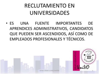 RECLUTAMIENTO EN
          UNIVERSIDADES
• ES UNA FUENTE IMPORTANTES DE
  APRENDICES ADMINISTRATIVOS, CANDIDATOS
  QUE PUEDEN SER ASCENDIDOS, ASÍ COMO DE
  EMPLEADOS PROFESIONALES Y TÉCNICOS.




               MTRO OMAR JUÁREZ RIVERA   6
 