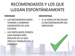 RECOMENDADOS Y LOS QUE
    LLEGAN ESPONTÁNEAMENTE
VENTAJAS                          DESVENTAJA
• LAS RECOMENDACIONES             • A LA HORA DE RECHAZAR
  TIENDEN A GENERAR                 LA RECOMENDACIÓN DEL
  CANDIDATOS DE ALTA                EMPLEADO.
  CALIDAD
• LOS EMPLEADOS POSEEN
  UNA IMAGEN MÁS
  REALISTA DE LO QUE
  IMPLICA TRABAJAR EN LA
  EMPRESA


                     MTRO OMAR JUÁREZ RIVERA                7
 