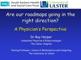 Are our roadmaps going in the right direction? A Physician’s Perspective Dr Roy Harper Consultant Physician & Endocrinologist The Ulster Hospital Visiting Professor, School of Mathematics and Computing  The University of Ulster 
